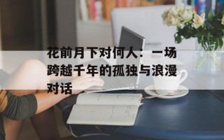 花前月下对何人：一场跨越千年的孤独与浪漫对话
