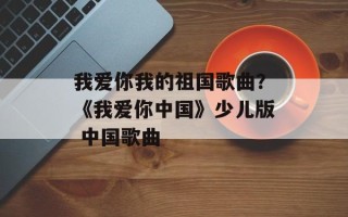 我爱你我的祖国歌曲？《我爱你中国》少儿版 中国歌曲