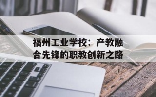 福州工业学校：产教融合先锋的职教创新之路