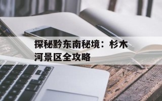 探秘黔东南秘境：杉木河景区全攻略