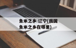 鱼米之乡 辽宁(我国鱼米之乡在哪里)