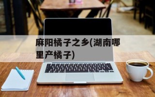 麻阳橘子之乡(湖南哪里产橘子)