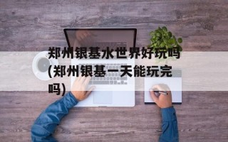 郑州银基水世界好玩吗(郑州银基一天能玩完吗)