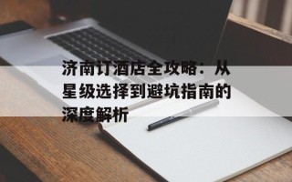 济南订酒店全攻略：从星级选择到避坑指南的深度解析