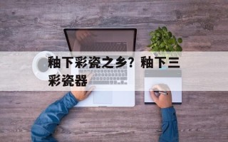 釉下彩瓷之乡？釉下三彩瓷器