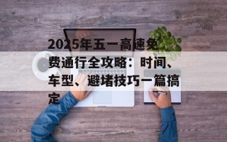 2025年五一高速免费通行全攻略：时间、车型、避堵技巧一篇搞定