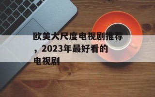 欧美大尺度电视剧推荐，2023年最好看的电视剧