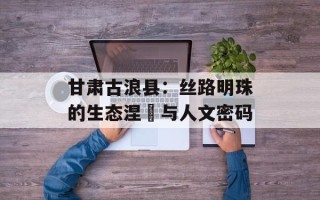 甘肃古浪县：丝路明珠的生态涅槃与人文密码