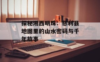 探秘湘西明珠：慈利县地图里的山水密码与千年故事