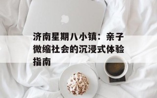济南星期八小镇：亲子微缩社会的沉浸式体验指南