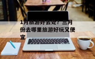 1月旅游好去处？三月份去哪里旅游好玩又便宜