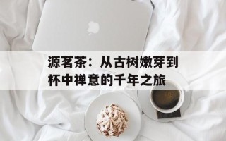 源茗茶：从古树嫩芽到杯中禅意的千年之旅