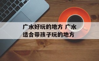 广水好玩的地方 广水适合带孩子玩的地方