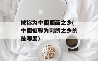 被称为中国国画之乡(中国被称为刺绣之乡的是哪里)