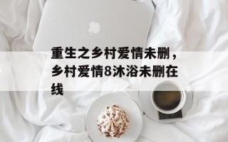 重生之乡村爱情未删，乡村爱情8沐浴未删在线