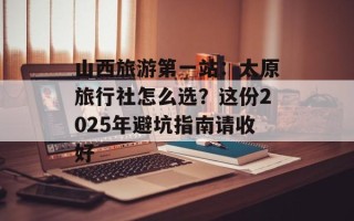 山西旅游第一站：太原旅行社怎么选？这份2025年避坑指南请收好