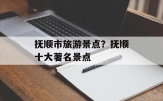 抚顺市旅游景点？抚顺十大著名景点