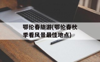鄂伦春旅游(鄂伦春秋季看风景最佳地点)