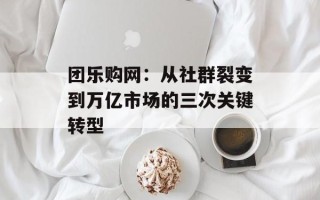 团乐购网：从社群裂变到万亿市场的三次关键转型