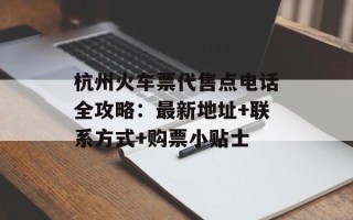 杭州火车票代售点电话全攻略：最新地址+联系方式+购票小贴士