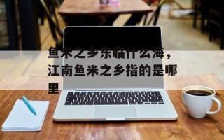 鱼米之乡东临什么海，江南鱼米之乡指的是哪里
