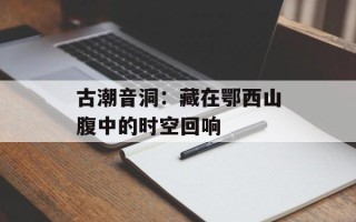 古潮音洞：藏在鄂西山腹中的时空回响