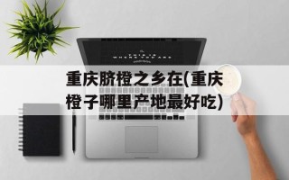 重庆脐橙之乡在(重庆橙子哪里产地最好吃)