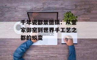 千年瓷都景德镇：从皇家御窑到世界手工艺之都的蜕变