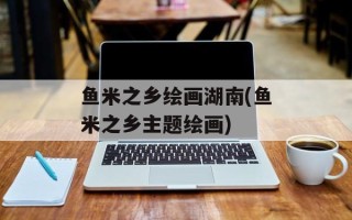 鱼米之乡绘画湖南(鱼米之乡主题绘画)