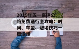 2025年五一高速公路免费通行全攻略：时间、车型、避堵技巧一篇读懂