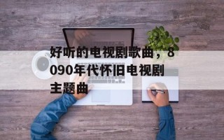 好听的电视剧歌曲，8090年代怀旧电视剧主题曲