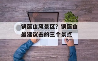 锅盔山风景区？锅盔山最建议去的三个景点