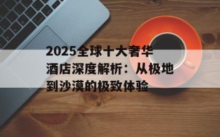 2025全球十大奢华酒店深度解析：从极地到沙漠的极致体验