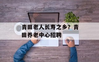 青田老人长寿之乡？青田养老中心招聘