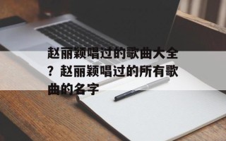 赵丽颖唱过的歌曲大全？赵丽颖唱过的所有歌曲的名字