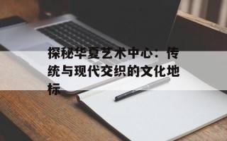 探秘华夏艺术中心：传统与现代交织的文化地标