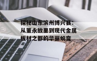 探秘山东滨州博兴县：从董永故里到现代金属板材之都的华丽蜕变