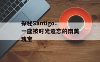 探秘Santigo：一座被时光遗忘的南美瑰宝