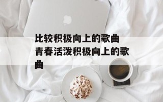 比较积极向上的歌曲 青春活泼积极向上的歌曲