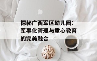 探秘广西军区幼儿园：军事化管理与童心教育的完美融合