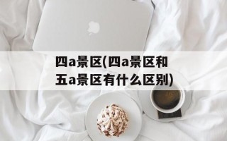 四a景区(四a景区和五a景区有什么区别)