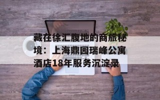 藏在徐汇腹地的商旅秘境：上海鼎园瑞峰公寓酒店18年服务沉淀录