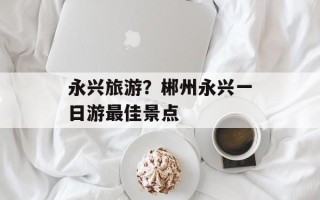 永兴旅游？郴州永兴一日游最佳景点
