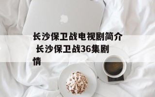 长沙保卫战电视剧简介 长沙保卫战36集剧情