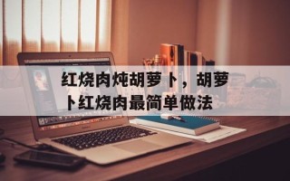 红烧肉炖胡萝卜，胡萝卜红烧肉最简单做法