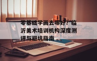 零基础学画去哪好？临沂美术培训机构深度测评与避坑指南