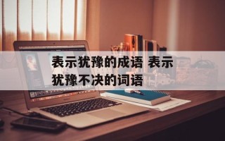 表示犹豫的成语 表示犹豫不决的词语
