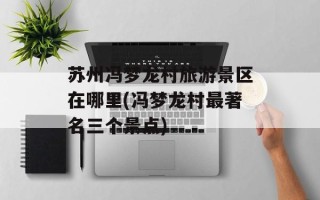 苏州冯梦龙村旅游景区在哪里(冯梦龙村最著名三个景点)