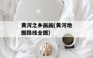 黄河之乡画画(黄河地图路线全图)