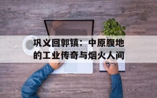 巩义回郭镇：中原腹地的工业传奇与烟火人间